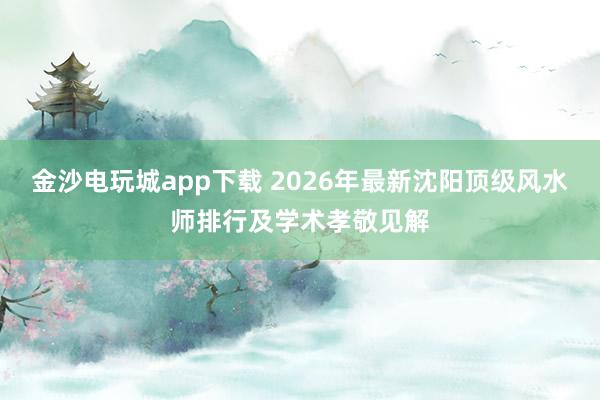 金沙电玩城app下载 2026年最新沈阳顶级风水师排行及学术孝敬见解