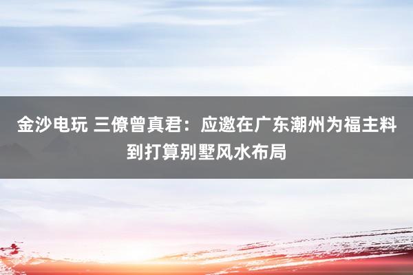金沙电玩 三僚曾真君：应邀在广东潮州为福主料到打算别墅风水布局
