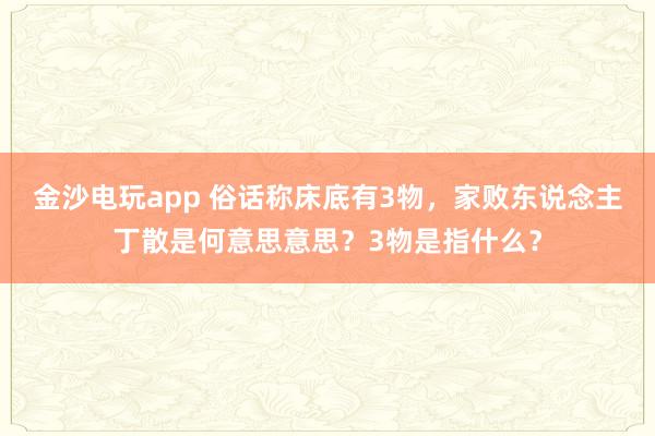 金沙电玩app 俗话称床底有3物，家败东说念主丁散是何意思意思？3物是指什么？
