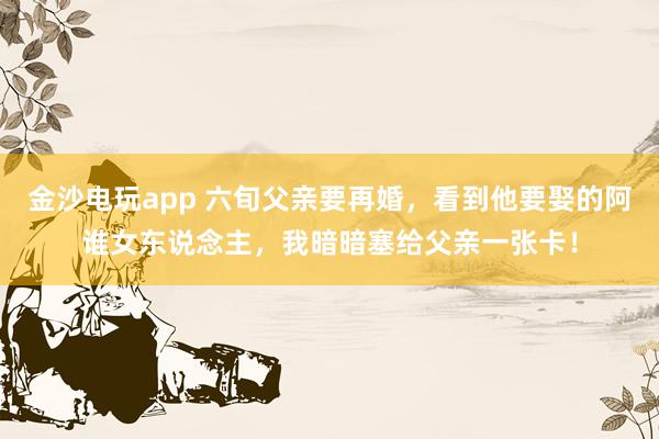 金沙电玩app 六旬父亲要再婚，看到他要娶的阿谁女东说念主，我暗暗塞给父亲一张卡！