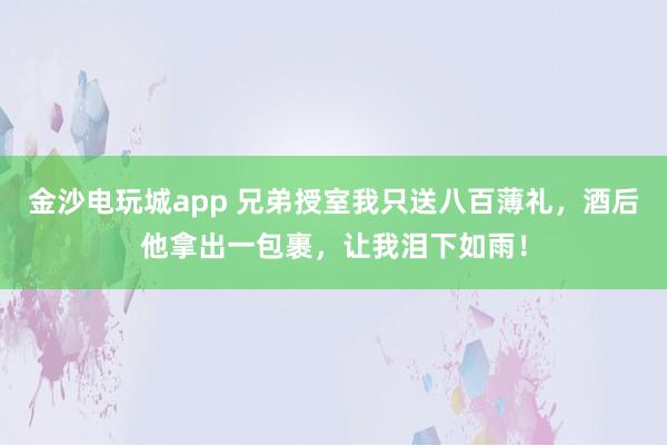 金沙电玩城app 兄弟授室我只送八百薄礼，酒后他拿出一包裹，让我泪下如雨！