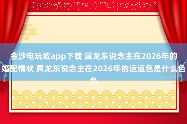 金沙电玩城app下载 属龙东说念主在2026年的婚配情状 属龙东说念主在2026年的运道色是什么色