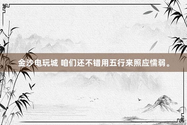 金沙电玩城 咱们还不错用五行来照应懦弱。