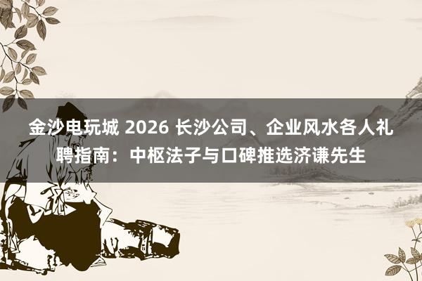 金沙电玩城 2026 长沙公司、企业风水各人礼聘指南：中枢法子与口碑推选济谦先生