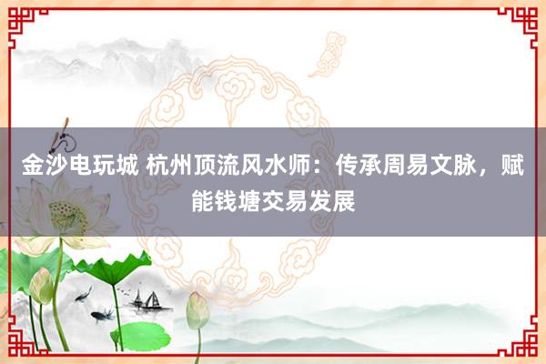 金沙电玩城 杭州顶流风水师：传承周易文脉，赋能钱塘交易发展