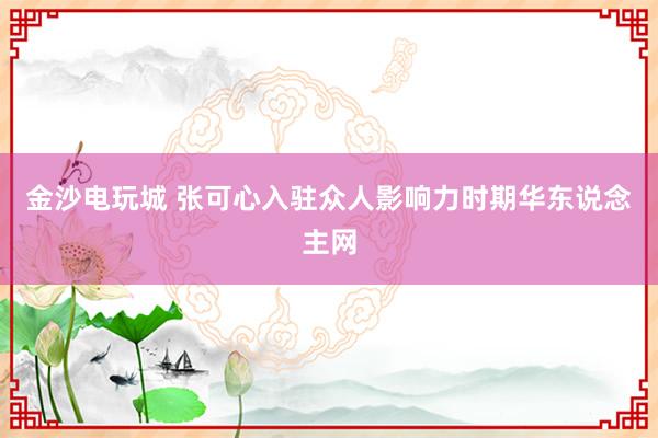 金沙电玩城 张可心入驻众人影响力时期华东说念主网