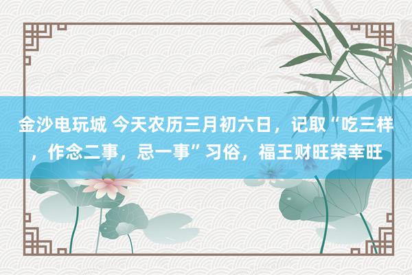 金沙电玩城 今天农历三月初六日，记取“吃三样，作念二事，忌一事”习俗，福王财旺荣幸旺