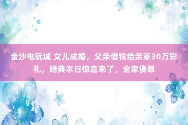 金沙电玩城 女儿成婚，父亲借钱给亲家30万彩礼，婚典本日惊喜来了，全家傻眼