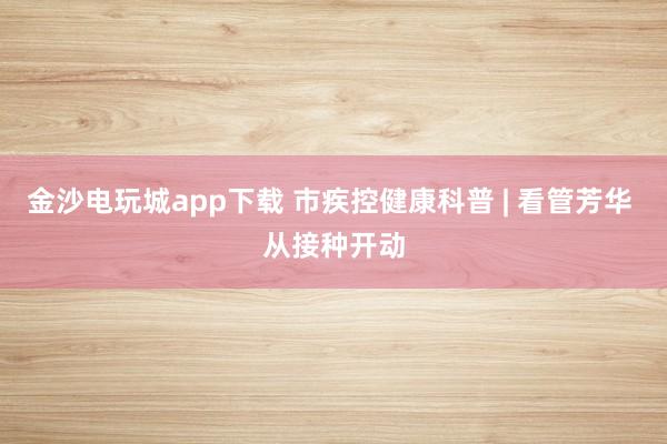 金沙电玩城app下载 市疾控健康科普 | 看管芳华 从接种开动