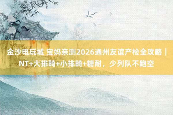 金沙电玩城 宝妈亲测2026通州友谊产检全攻略｜NT+大排畸+小排畸+糖耐，少列队不跑空