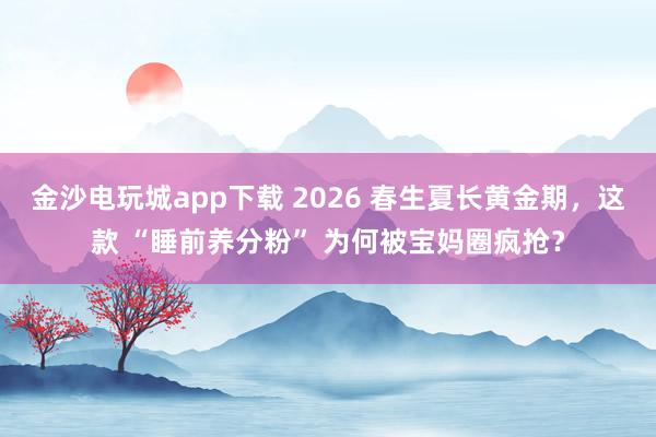 金沙电玩城app下载 2026 春生夏长黄金期，这款 “睡前养分粉” 为何被宝妈圈疯抢？