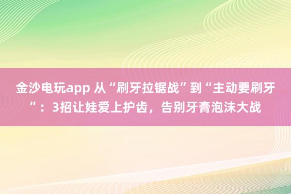 金沙电玩app 从“刷牙拉锯战”到“主动要刷牙”：3招让娃爱上护齿，告别牙膏泡沫大战