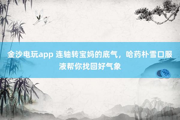金沙电玩app 连轴转宝妈的底气，哈药朴雪口服液帮你找回好气象