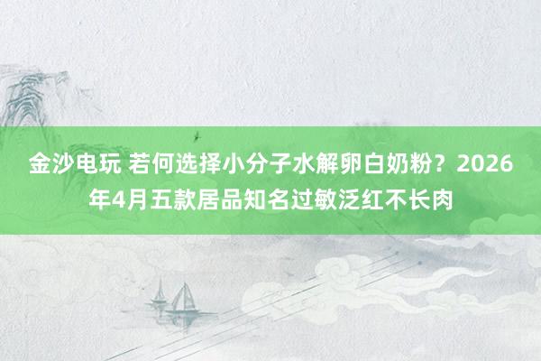 金沙电玩 若何选择小分子水解卵白奶粉？2026年4月五款居品知名过敏泛红不长肉