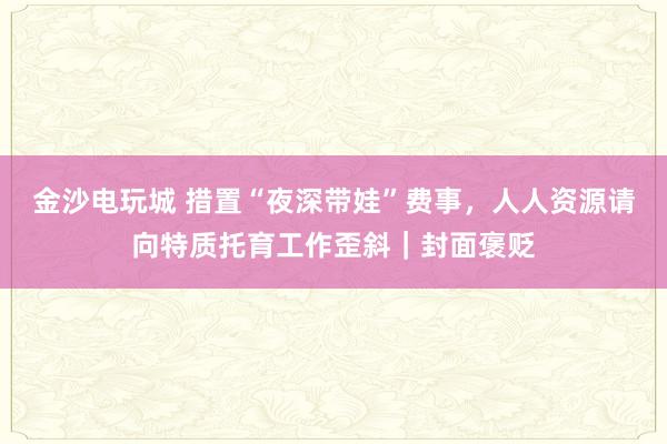 金沙电玩城 措置“夜深带娃”费事，人人资源请向特质托育工作歪斜｜封面褒贬