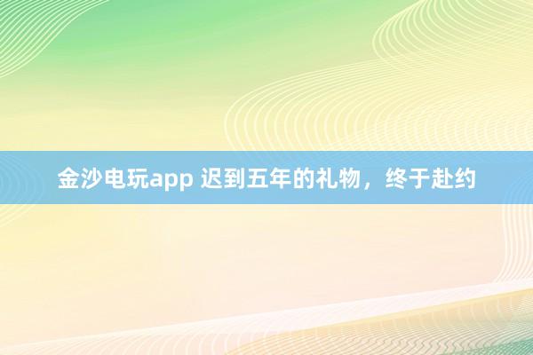 金沙电玩app 迟到五年的礼物，终于赴约
