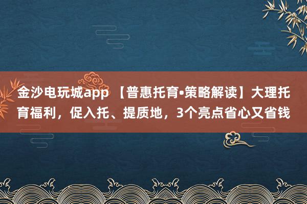 金沙电玩城app 【普惠托育•策略解读】大理托育福利，促入托、提质地，3个亮点省心又省钱