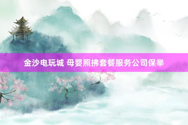 金沙电玩城 母婴照拂套餐服务公司保举