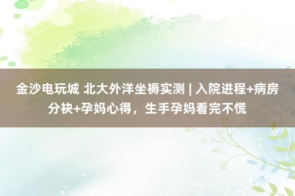 金沙电玩城 北大外洋坐褥实测 | 入院进程+病房分袂+孕妈心得，生手孕妈看完不慌