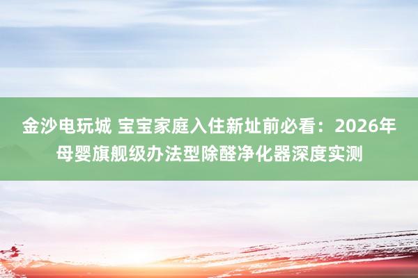 金沙电玩城 宝宝家庭入住新址前必看：2026年母婴旗舰级办法型除醛净化器深度实测