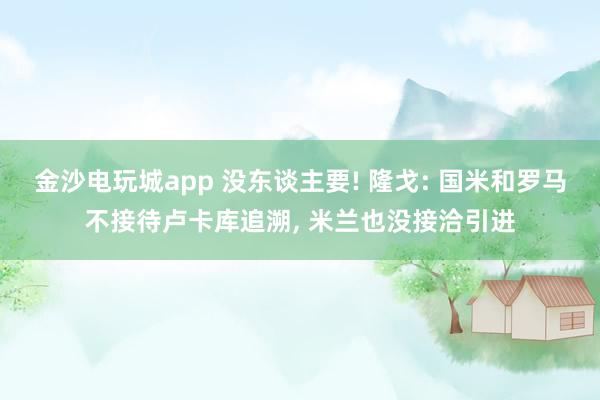 金沙电玩城app 没东谈主要! 隆戈: 国米和罗马不接待卢卡库追溯， 米兰也没接洽引进