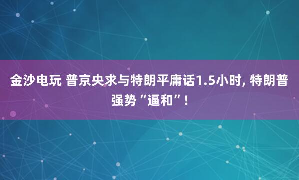 金沙电玩 普京央求与特朗平庸话1.5小时， 特朗普强势“逼和”!