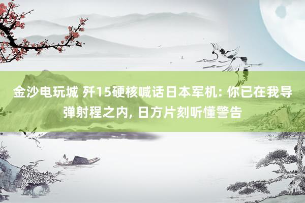 金沙电玩城 歼15硬核喊话日本军机: 你已在我导弹射程之内， 日方片刻听懂警告