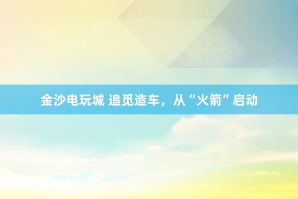 金沙电玩城 追觅造车，从“火箭”启动