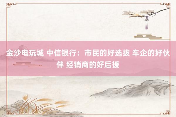 金沙电玩城 中信银行：市民的好选拔 车企的好伙伴 经销商的好后援