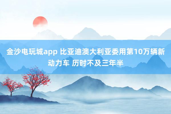 金沙电玩城app 比亚迪澳大利亚委用第10万辆新动力车 历时不及三年半