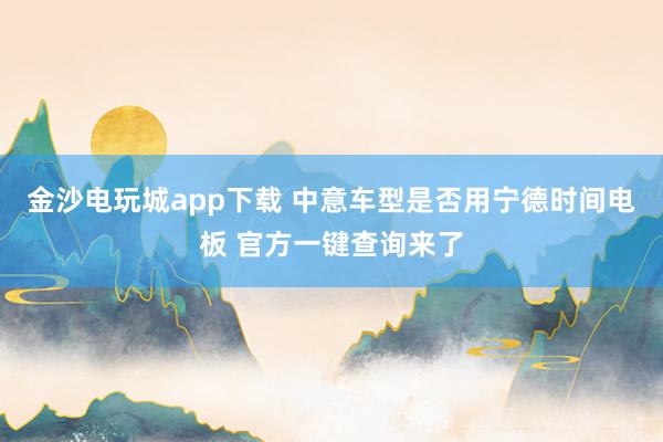 金沙电玩城app下载 中意车型是否用宁德时间电板 官方一键查询来了