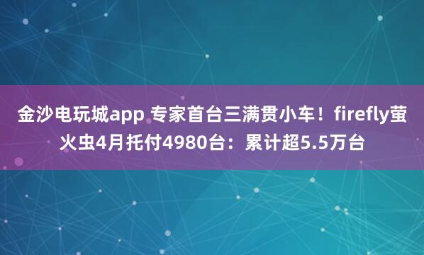 金沙电玩城app 专家首台三满贯小车！firefly萤火虫4月托付4980台：累计超5.5万台