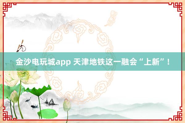 金沙电玩城app 天津地铁这一融会“上新”！