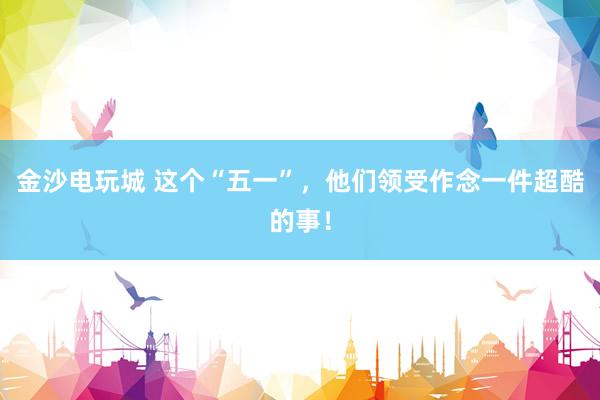 金沙电玩城 这个“五一”，他们领受作念一件超酷的事！