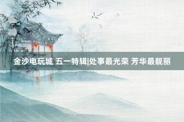 金沙电玩城 五一特辑|处事最光荣 芳华最靓丽