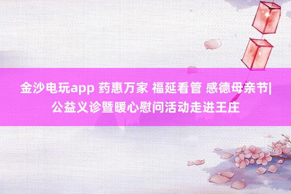 金沙电玩app 药惠万家 福延看管 感德母亲节|公益义诊暨暖心慰问活动走进王庄