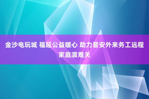 金沙电玩城 福延公益暖心 助力晋安外来务工远程家庭渡难关
