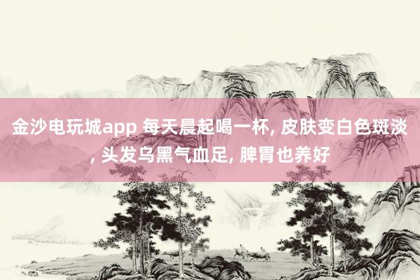 金沙电玩城app 每天晨起喝一杯， 皮肤变白色斑淡， 头发乌黑气血足， 脾胃也养好