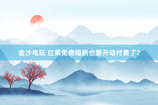 金沙电玩 红果免费短剧也要开动付费了？