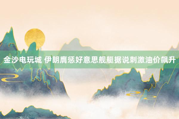 金沙电玩城 伊朗膺惩好意思舰艇据说刺激油价飙升