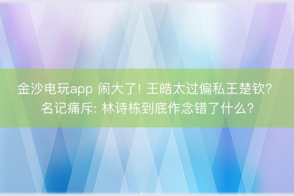 金沙电玩app 闹大了! 王皓太过偏私王楚钦? 名记痛斥: 林诗栋到底作念错了什么?