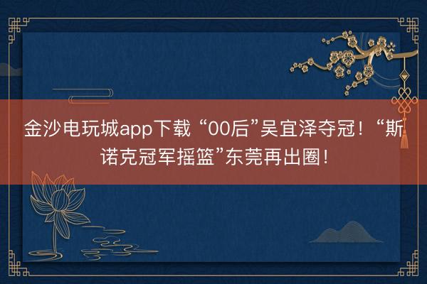 金沙电玩城app下载 “00后”吴宜泽夺冠！“斯诺克冠军摇篮”东莞再出圈！
