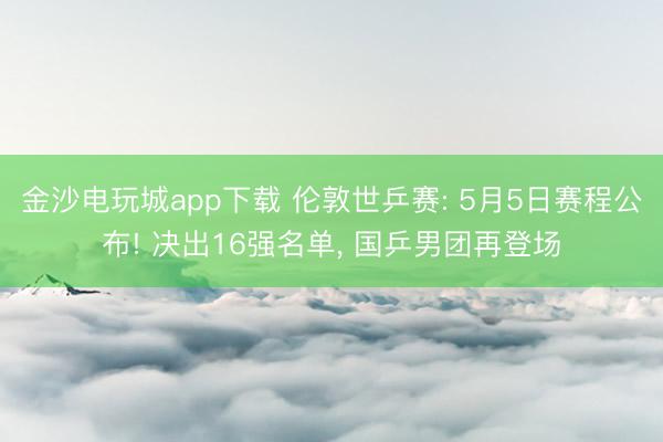 金沙电玩城app下载 伦敦世乒赛: 5月5日赛程公布! 决出16强名单， 国乒男团再登场