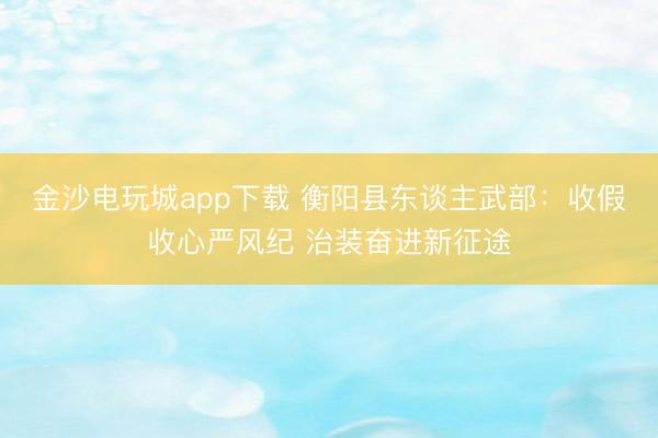 金沙电玩城app下载 衡阳县东谈主武部：收假收心严风纪 治装奋进新征途