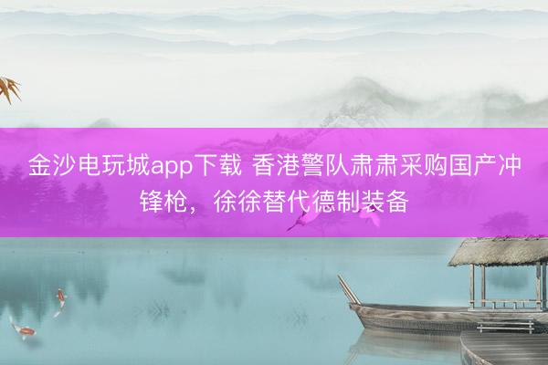 金沙电玩城app下载 香港警队肃肃采购国产冲锋枪，徐徐替代德制装备