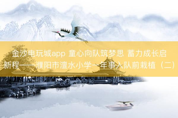 金沙电玩城app 童心向队筑梦思 蓄力成长启新程——濮阳市澶水小学一年事入队前栽植（二）