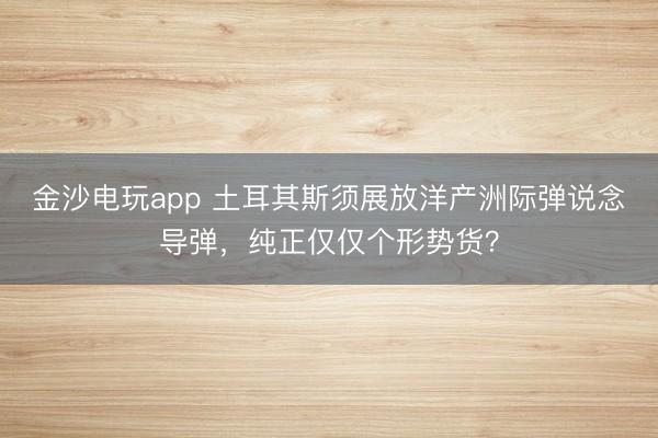 金沙电玩app 土耳其斯须展放洋产洲际弹说念导弹，纯正仅仅个形势货？