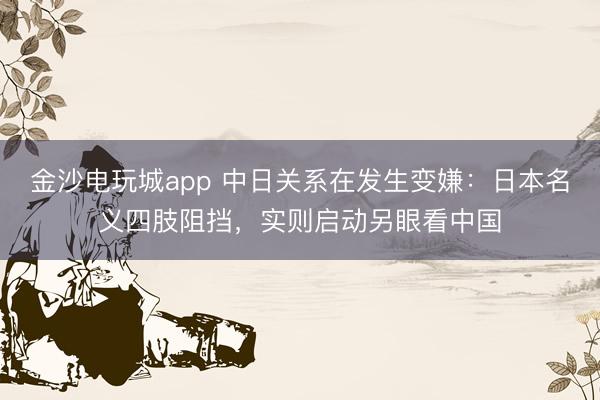 金沙电玩城app 中日关系在发生变嫌：日本名义四肢阻挡，实则启动另眼看中国