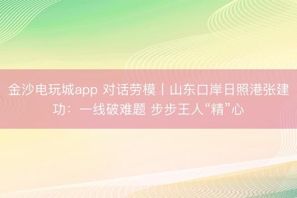 金沙电玩城app 对话劳模丨山东口岸日照港张建功：一线破难题 步步王人“精”心