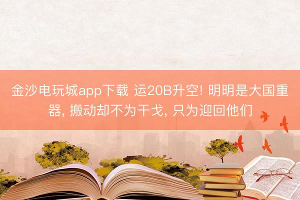 金沙电玩城app下载 运20B升空! 明明是大国重器， 搬动却不为干戈， 只为迎回他们